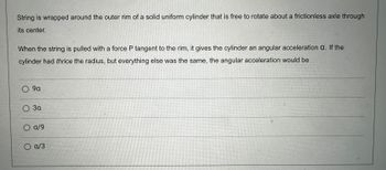 String is wrapped around the outer rim of a solid uniform cylinder that is free to rotate about a frictionless axle through
its center.
When the string is pulled with a force P tangent to the rim, it gives the cylinder an angular acceleration a. If the
cylinder had thrice the radius, but everything else was the same, the angular acceleration would be
O 9a
O 3a
O a/9
a/3