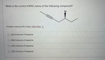 What is the correct IUPAC name of the following compound?
Br
Problem viewing the image, Click Here
O (5S)-5-bromo-2-heptyne
O (5R)-5-bromo-2-heptyne
O (3R)-3-bromo-5-heptyne
O (3S)-3-bromo-5-heptyne