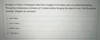 An object of mass 15 kilograms falls from a height of 20 meters onto an unstretched spring.
The spring compresses a distance of 2 meters before bringing the object to rest. Find the spring
constant. (Neglect air resistant).
O 149.9 N/m
O 1471.5 N/m
O 2942.5 N/m
O 735.8 N/m