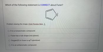 Which of the following statement is CORRECT about Furan?
Problem viewing the image, Click Preview Here
O It is a nonaromatic compound.
O Furan has a tub shape (not planar).
O Oxygen (0) in furan is sp² hybridized.
O It is an antiaromatic compound.