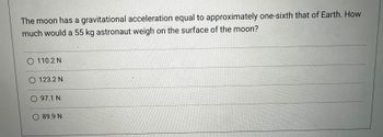 The moon has a gravitational acceleration equal to approximately one-sixth that of Earth. How
much would a 55 kg astronaut weigh on the surface of the moon?
O 110.2 N
O 123.2 N
O 97.1 N
O 89.9 N