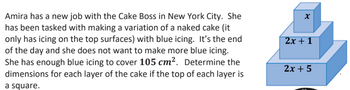 Amira has a new job with the Cake Boss in New York City. She
has been tasked with making a variation of a naked cake (it
only has icing on the top surfaces) with blue icing. It's the end
of the day and she does not want to make more blue icing.
She has enough blue icing to cover 105 cm². Determine the
dimensions for each layer of the cake if the top of each layer is
a square.
X
2x + 1
2x + 5