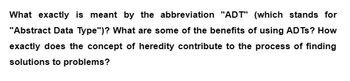 What exactly is meant by the abbreviation "ADT" (which stands for
"Abstract Data Type")? What are some of the benefits of using ADTs? How
exactly does the concept of heredity contribute to the process of finding
solutions to problems?