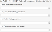 Let f : {0, 1}2 → {0, 1}³. f(x) = x0, i.e., append a '0' to the end of string 'x'.
What is the range of the function?
Is f one-to-one? Justify your answer.
Is f onto? Justify your answer.
Is fa bijection? Justify your answer.
