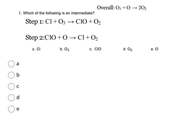 1. Which of the following is an intermediate?
Step 1: C1+O3 → CIO + 0₂
a
d
e
Overall: 03 + 0 → 20₂
Step 2:C10+ 0 → C1+0₂
a. Cl
b. 03
C. CIO
d. 0₂
e. O