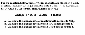 For the reaction below, initially 3.5 mol of NH, are placed in a 4.0 L
reaction chamber. After 3.0 minutes only 1.6 moles of NH, remain.
SHOW ALL YOUR WORK. Rates should be in M/s
3
4 NH₂(g) + 5 O₂(g) · 4 NO(g) + 6 H₂O(g)
a. Calculate the average rate of reaction with respect to NH₂.
b. Calculate the average rate at which H₂O is being formed.
c. Calculate the average rate at which O₂ is being consumed.