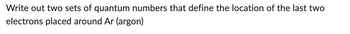 Write out two sets of quantum numbers that define the location of the last two
electrons placed around Ar (argon)