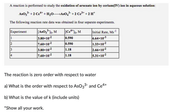 A reaction is performed to study the oxidation of arsenate ion by cerium(IV) ion in aqueous solution:
AsO 3³ +2 Ce4+ + H₂OAsO4³- + 2 Ce³+ +2 H+
The following reaction rate data was obtained in four separate experiments.
Experiment
1
2
3
4
[AsO 3³¹10, M
3.80×10-2
7.60×10-2
3.80×10-2
7.60×10-2
[Ce4+]o, M
0.590
0.590
1.18
1.18
Initial Rate, Ms-1
6.64x10-3
1.33x10-2
2.66x10-2
5.31-10-2
The reaction is zero order with respect to water
a) What is the order with respect to AsO3³- and Ce4+
b) What is the value of k (include units)
*Show all your work.