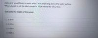 A piece of wood floats in water with 15cm projecting above the water surface.
When placed in oil, the block projects 10cm above the oil surface.
Calculate the height of the wood.
O 0.20 m
O 0.35 m
O 0.16 m
O 0.25 m
