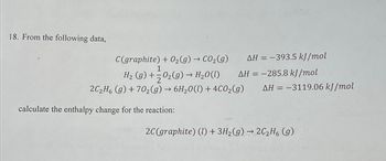 18. From the following data,
AH = -393.5 kJ/mol
C(graphite) + O₂(g) → CO₂(g)
1
H₂ (g) + O₂(g) → H₂O(l)
AH = -285.8 kJ/mol
2C₂H6 (g) +70₂(g) → 6H₂O(l) + 4CO₂(g) AH = -3119.06 kJ/mol
calculate the enthalpy change for the reaction:
2C (graphite) (1) + 3H₂(g) → 2C₂H6 (g)