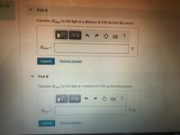 6.0 W
Part A
Calculate Bmaz for the light at a distance of 4.60 m from the source.
Bmaz =
Submit
Request Answer
Part B
Calculate E,,maz for the light at a distance of 4.60 m from the source.
Emaz =
V/m
Submit
Request Answer
