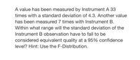 A value has been measured by Instrument A 33
times with a standard deviation of 4.3. Another value
has been measured 7 times with Instrument B.
Within what range will the standard deviation of the
Instrument B observation have to fall to be
considered equivalent quality at a 95% confidence
level? Hint: Use the F-Distribution.
