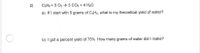 2)
C3HB + 5 O2 → 3 CO2 + 4 H20
a) If I start with 5 grams of C3Hs, what is my theoretical yield of water?
b) I got a percent yield of 75% How many grams of water did I make?
