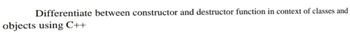 Differentiate between constructor and destructor function in context of classes and
objects using C++