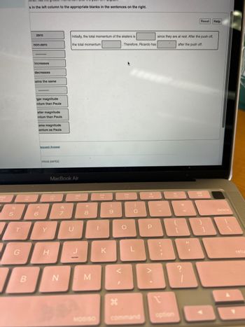 388
F4
7
%
5
T
G
B
s in the left column to the appropriate blanks in the sentences on the right.
zero
non-zero
increases
decreases
ains the same
ger magnitude
intum than Paula
aller magnitude
intum than Paula
ame magnitude
entum as Paula
6
lequest Answer
^
vious part(s)
Y
H
MacBook Air
F6
N
&
Initially, the total momentum of the skaters is
the total momentum.
7
U
Ad
F7
*
8
M
1
D-II
FB
K
9
V
I
. Therefore, Ricardo has
DD
FO
O
)
O
L
F10
P
since they are at rest. After the push off,
after the push off.
-
?
1
F11
+
Reset Help
I
?
F12
}
1
delete
retu