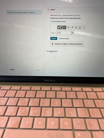 2
W
5
X
Bat
Force-versus-time graph is shown in (Figure 1).
Figure
3
E
D
20
F3
C
4
R
888
000
F_
-
V
%
5
< 1 of 1 >
F5
T
G
6
B
F6
Part A
Y
What value of Fmax gives an impulse of 8.4 N s?
Express your answer with the appropriate units.
▸ View Available Hint(s)
H
Fmax = |1.4
Provide Feedback
MacBook Air
Submit Previous Answers
X Incorrect; Try Again; 5 attempts remaining
&
7
N
F7
U
*
μÁ 3
8
-
DII
FB
1
N
M
(
9
K
www.
DD
FO
O
V
F
X
)
O
?
L
F10
P
A.
4)
F11
T
+
{
[