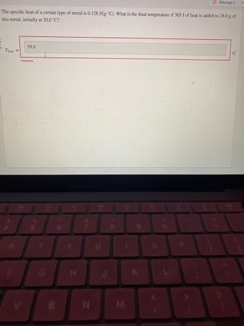 The problem presented on the educational website is as follows: 

"The specific heat of a certain type of metal is 0.128 J/(g°C). What is the final temperature if 305 J of heat is added to 28.0 g of this metal, initially at 20.0 °C?"

There is an interactive box for entering the answer, labeled as "T_final = _____ °C". An answer of "59.0 °C" was entered but marked as incorrect.

### Explanation:

To calculate the final temperature, we can use the formula for heat transfer:

\[ q = m \cdot c \cdot \Delta T \]

Where:
- \( q \) is the amount of heat added (305 J),
- \( m \) is the mass of the metal (28.0 g),
- \( c \) is the specific heat capacity (0.128 J/(g°C)),
- \( \Delta T \) is the change in temperature (\( T_{\text{final}} - T_{\text{initial}} \)).

Rearranging the formula to solve for \( T_{\text{final}} \):

\[ T_{\text{final}} = \frac{q}{m \cdot c} + T_{\text{initial}} \]

Substituting the given values:

\[ T_{\text{final}} = \frac{305 \, \text{J}}{28.0 \, \text{g} \cdot 0.128 \, \text{J/(g°C)}} + 20.0\, \text{°C} \]

Calculating the final temperature will provide the correct answer.