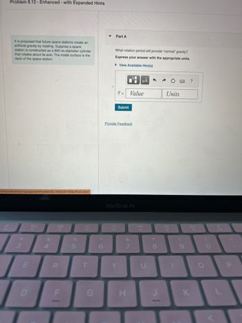 **Problem 8.12 - Enhanced - with Expanded Hints**

It is proposed that future space stations create an artificial gravity by rotating. Suppose a space station is constructed as a 800-m-diameter cylinder that rotates about its axis. The inside surface is the deck of the space station.

**Part A**

What rotation period will provide "normal" gravity? Express your answer with the appropriate units.

[View Available Hint(s)]

**Input Box**  
- T = [Value] [Units]

**Submit Button**

[Link: Provide Feedback]