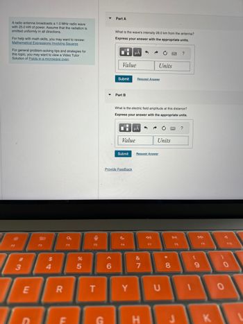 A radio antenna broadcasts a 1.0 MHz radio wave
with 25.0 kW of power. Assume that the radiation is
emitted uniformly in all directions.
For help with math skills, you may want to review:
Mathematical Expressions Involving Squares
For general problem-solving tips and strategies for
this topic, you may want to view a Video Tutor
Solution of Fields in a microwave oven.
Part A
What is the wave's intensity 28.0 km from the antenna?
Express your answer with the appropriate units.
ΜΑ
?
3
E
0012
F3
C
$
14
Value
Units
Submit
Request Answer
▾
Part B
What is the electric field amplitude at this distance?
Express your answer with the appropriate units.
με
?
Value
Units
Submit
Request Answer
Provide Feedback
a
F4
95
F5
F6
%
85
96
F8
DD
F9
F10
বর
DII
F7
&
7
* 0
8
R
T
Y
U
F
G
H
9
О
0
K