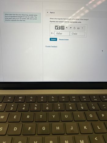 When seen from the end, three long, parallel wires
form an equilateral triangle 6.0 cm on a side. The
wires each carry a 2.0 A current, with one current
direction opposite the other two.
:/
W
S
F2
#3
E
D
80
F3
$
4
R
F4
F
%
5
0
F5
T
G
^
Part A
6
What is the magnetic field strength at the center of the triangle?
Express your answer with the appropriate units.
B=
Provide Feedback
Submit
c
F6
Y
Value
Request Answer
&
μÅ
7
H
F7
U
Units
8
DII
J
F8
9
F9
K
F10
O
L
F11
"