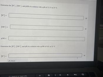 Determine the [H], [OH-], and pOH of a solution with a pH of 12.15 at 25 °C.
[H+] =
[OH-] =
pOH =
Determine the [H+], [OH-], and pH of a solution with a pOH of 9.61 at 25 °C.
[H+] =
TOOLS
MacBook Pro
Search or type URL
M
M
M