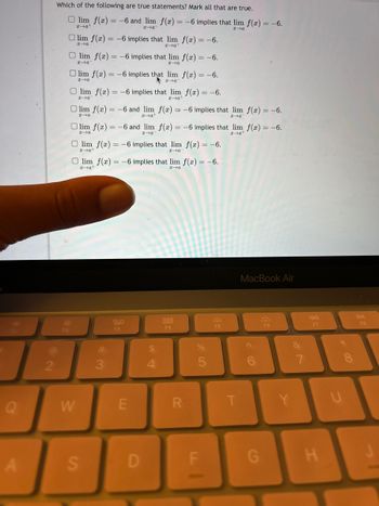 Q
A
2
Which of the following are true statements? Mark all that are true.
F2
lim f(x) = -6 and lim f(x) = -6 implies that lim f(x) = -6.
xat
x-a
x→a
lim f(x) = -6 implies that lim f(x) = -6.
x→a
za+
Olim f(x) = -6 implies that lim f(x) = -6.
x-a
x→a
Olim f(x) = -6 implies that lim f(x) = -6.
x→a
za
Olim f(x) = -6 implies that lim f(x) = -6.
za
x-at
Olim f(x) = -6 and lim f(x) = -6 implies that lim f(x) = -6.
x-a
x-a
x-a
Olim f(x) = -6 and lim f(x) = -6 implies that lim f(x) = -6.
x→a
x→a
x-a
Olim f(x) = -6 implies that lim f(x) = -6.
x→a+
x→a
W
Olim f(x) = -6 implies that lim f(x) = -6.
x-a
x→a
S
#
3
20
F3
E
D
4
F4
R
%
5
F
F5
T
MacBook Air
G
F6
&
7
Y
F7
H
U
DII
F8
J