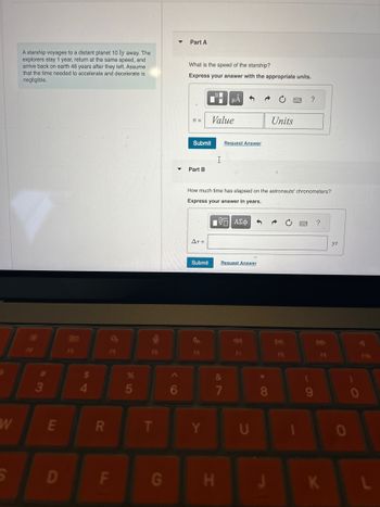 A starship voyages to a distant planet 10 ly away. The
explorers stay 1 year, return at the same speed, and
arrive back on earth 46 years after they left. Assume
that the time needed to accelerate and decelerate is
negligible.
Part A
What is the speed of the starship?
Express your answer with the appropriate units.
200
F3
F4
F5
$
54
#3
W
E
R
S
D
F
LL
v =
Value
Submit
Request Answer
I
Part B
Units
?
How much time has elapsed on the astronauts' chronometers?
Express your answer in years.
%
60
85
AT =
ΜΕ ΑΣΦ
Submit
Request Answer
&
?
уг
DI
AA
F8
F8
FIG
7
8
9
T
Y
U
G
H
J
K
0