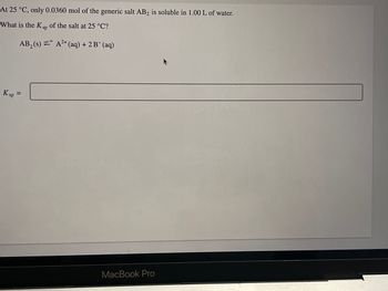 At 25 °C, only 0.0360 mol of the generic salt AB2 is soluble in 1.00 L of water.
What is the Ksp of the salt at 25 °C?
AB₂ (s) = A²+ (aq) + 2 B¯ (aq)
K sp =
MacBook Pro