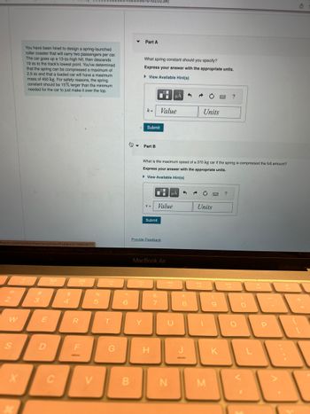 hysics.com/myct/itemView?assignment ProblemID=189028777
2
W
S
You have been hired to design a spring-launched
roller coaster that will carry two passengers per car.
The car goes up a 13-m-high hill, then descends
19 m to the track's lowest point. You've determined
that the spring can be compressed a maximum of
2.5 m and that a loaded car will have a maximum
mass of 450 kg. For safety reasons, the spring
constant should be 15% larger than the minimum
needed for the car to just make it over the top.
X
3
E
D
80
F3
C
$
4
888
F4
ק|ר|
R
F
%
5
V
F5
T
G
6
B
▼
162023#/
Part A
Y
What spring constant should you specify?
Express your answer with the appropriate units.
View Available Hint(s)
k= Value
Submit
Part B
V =
Submit
Provide Feedback
H
What is the maximum speed of a 370 kg car if the spring is compressed the full amount?
Express your answer with the appropriate units.
► View Available Hint(s)
%
MacBook Air
Value
&
7
μÃ
μA 3
A4
F7
U
N
3
**
8
Units
Units
DII
FB
1
M
(
9
www.
K
?
?
DD
FO
CO
O
F10
P
F11
U
[