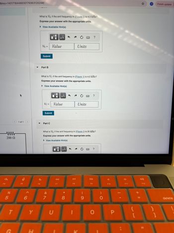 &key=140171644883017936312024#/
What is VR if the emf frequency in (Figure 1) is 4.0 kHz?
Express your answer with the appropriate units.
▸ View Available Hint(s)
ΜΑ
VR =
Value
Units
Submit
Part B
?
What is Vc if the emf frequency in (Figure 1) is 4.0 kHz?
Express your answer with the appropriate units.
▸ View Available Hint(s)
?
Vc = Value
Units
Submit
1 of 1
Part C
ww
200 Ω
What is VR if the emf frequency in (Figure 1) is 25 kHz?
Express your answer with the appropriate units.
▸ View Available Hint(s)
a
F5
5
96
ΜΑ
বর
DII
44
F7
F8
F9
F10
&
(
)
6
7
8
9
0
F11
☆
Finish update
T
Y
U
I
0
P
[
C
H
F12
==
delete