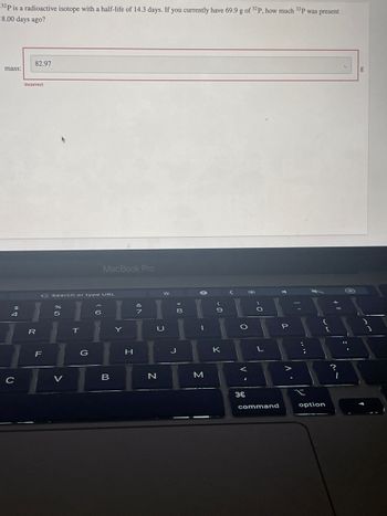 32P is a radioactive isotope with a half-life of 14.3 days. If you currently have 69.9 g of 32P, how much 32P was present
8.00 days ago?
mass:
$
4
C
82.97
Incorrect
R
G Search or type URL
LL
F
%
511
V
T
G
MacBook Pro
6
B
Y
H
B
U
N
+00
8
J
0
M
9
P
K
O
I
H
-0
L
command
P
• V
t
{
option
?
1
g
]