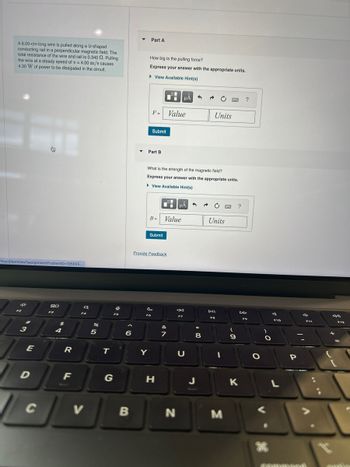 A 8.00-cm-long wire is pulled along a U-shaped
conducting rail in a perpendicular magnetic field. The
total resistance of the wire and rail is 0.340 2. Pulling
the wire at a steady speed of v= 4.00 m/s causes
4.30 W of power to be dissipated in the circuit.
/myct/itemView?assignmentProblemID=195605...
34²
F2
A
3
E
D
80
F3
$
4
R
F
a
F4
V
%
L
5
T
0
F5
A
6
B
Part A
How big is the pulling force?
Express your answer with the appropriate units.
► View Available Hint(s)
F=
Part B
Y
Submit
FO
Submit
Provide Feedback
B = Value
What is the strength of the magnetic field?
Express your answer with the appropriate units.
► View Available Hint(s)
H
Value
&
7
μÀ
μÅ
←
F7
N
U
3
8
J
C FO ?
Units
Units
DII
FB
1
M
PwC ?
10.
9
K
D
F9
O
30
a
F10
L
P
4
F11
+
F12