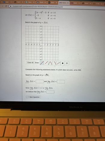 C
Mail-
X
Cams X
F1
myopenmath.com/assess2/?cid=182053&aid=12926454#/skip/20
@
2
New X
Let f(x) =
Sketch the graph of y = f(x).
6+
5
4
3
2
1
Stude X D2L Quiz 1 X м Муор х
(x-4)²-3 if x < 4
if x = 4.
if
> 4
-6-5-4-3 -2 -1
+
-2
5-x
Clear All Draw:
lim f(x) =
2-4-
O
F2
-2
-3
#
3
-5
-6
Based on the graph of y = f),
Since lim f(x) O=0
2-4-
> Next Question
Complete the following statements below. If a limit does not exist, write DNE.
1 2 3 4 5
۱۸۱-
we deduce that lim f(x) =
z→4
20
F3
and lim f(x) =
2-4+
lim f(x),
6
$
4
000
000
F4
%
LO
●
5
M MyOp x
F5
MacBook Air
SA
F6
7
Down X
F7
= 1.1 Rex
8
DII
F8