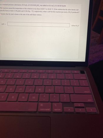 In a constant-pressure calorimeter, 65.0 mL of 0.910 M H₂SO, was added to 65.0 mL of 0.300 M NaOH.
The reaction caused the temperature of the solution to rise from 24.00 °C to 26.04 *C. If the solution has the same density and
specific heat as water (1.00 g/mL and 4.184 J/g °C), respectively), what is AH for this reaction (per mole of H₂O produced)?
Assume that the total volume is the sum of the individual volumes.
AH =
V
5
R
B
6
MacBook Air
N
39
8
M
command
P
option
kJ/mol H₂O