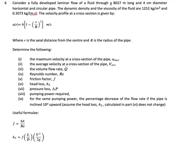 6
Consider a fully developed laminar flow of a fluid through 8027 m long and 4 cm diameter
horizontal and circular pipe. The dynamic density and the viscosity of the fluid are 1252 kg/m³ and
0.3073 kg/(m.s). The velocity profile at a cross-section is given by:
u(r)= 6[1 − ( 7 )²]
-
m/s
Where r is the axial distance from the centre and R is the radius of the pipe.
Determine the following:
(i)
(ii)
the maximum velocity at a cross-section of the pipe, Umax
the average velocity at a cross-section of the pipe, Vave
the volume flow rate, Q
(iv)
Reynolds number, Re
(v)
friction factor, f
(vi)
head loss, hi
(vii)
pressure loss, AP
(viii)
pumping power required,
(ix)
for the same pumping power, the percentage decrease of the flow rate if the pipe is
inclined 10° upward (assume the head loss, hò, calculated in part (vi) does not change)
Useful formulae:
64
f
Re
h₂ = f ( =) ( 2² )
2g
=