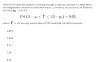 The service times for customers coming through a checkout counter in a retail store
are independent random variables with mean 1.5 minutes and variance 1.0. Find the
the value Yo, such that
Pr(1.5 – Yo <Ý < 1.5 + yo) = 0.95,
where Y is the average service time of 100 randomly selected customers.
0.196
0.165
1.65
0.28
1.96
