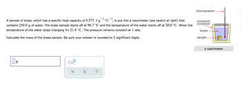 thermometer
A sample of brass, which has a specific heat capacity of 0.375 J.g¯¹.°C¯¹, is put into a calorimeter (see sketch at right) that
contains 250.0 g of water. The brass sample starts off at 96.7 °C and the temperature of the water starts off at 20.0 °C. When the
temperature of the water stops changing it's 21.4 °C. The pressure remains constant at 1 atm.
insulated
container
water
Calculate the mass of the brass sample. Be sure your answer is rounded to 2 significant digits.
sample
g
x10
X
?
Ś
a calorimeter