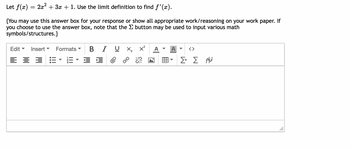 Let f(x) = 2x² + 3x + 1. Use the limit definition to find ƒ'(x).
{You may use this answer box for your response or show all appropriate work/reasoning on your work paper. If
you choose to use the answer box, note that the Σ button may be used to input various math
symbols/structures.}
Edit
= = = =
▼ Insert
Formats
IUX₂ x²
IEC
Σ+ Σ Α