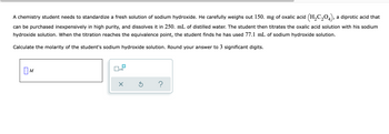 A chemistry student needs to standardize a fresh solution of sodium hydroxide. He carefully weighs out 150. mg of oxalic acid (H₂C₂O4), a diprotic acid that
can be purchased inexpensively in high purity, and dissolves it in 250. mL of distilled water. The student then titrates the oxalic acid solution with his sodium
hydroxide solution. When the titration reaches the equivalence point, the student finds he has used 77.1 mL of sodium hydroxide solution.
Calculate the molarity of the student's sodium hydroxide solution. Round your answer to 3 significant digits.
x10
M
X
5
?