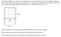 A metal bar of length 1.0 m, mass 25 kg, and resistance 4.0 N is free to slide on metal rails of negligible resistance.
The bar is being pulled down by the force of gravity. A 12 T magnetic field is directed perpendicular to the face of the
loop, as shown in the figure. At the instant shown, the bar is moving downwards at 1.5 m/s.
1.0 m
1.0 m
(a) At the instant shown, what is the magnetic flux through the loop, directed into the page?
(b) At the instant shown, what are the induced emf and induced current in the loop?
(c) At the instant shown, what is the magnetic force (magnitude and direction) on the bar?
