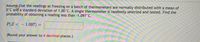 **Problem Statement:**

Assume that the readings at freezing on a batch of thermometers are normally distributed with a mean of 0°C and a standard deviation of 1.00°C. A single thermometer is randomly selected and tested. Find the probability of obtaining a reading less than -1.097°C.

**Mathematical Expression:**

\[ P(Z < -1.097) = \]

(Round your answer to 4 decimal places.)