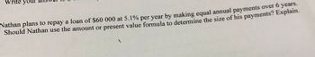 rite yo
Nathan plans to repay a loan of $60 000 at 5.1% per year by making equal annual payments over 6 years.
Should Nathan use the amount or present value formula to determine the size of his payments? Explain.