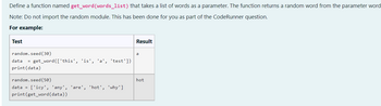 Define a function named get_word (words_list) that takes a list of words as a parameter. The function returns a random word from the parameter word
Note: Do not import the random module. This has been done for you as part of the CodeRunner question.
For example:
Test
Result
random.seed (30)
a
data = get_word(['this', 'is', 'a', 'test'])
print (data)
random.seed (50)
data = ['icy', 'any', 'are', 'hot', 'why']
print (get_word(data))
hot