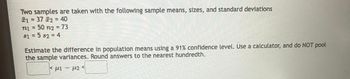 **Sample Comparison Exercise**

In this exercise, two samples are taken with the following characteristics:

- Sample 1:
  - Mean (\( \bar{x}_1 \)): 37
  - Size (\( n_1 \)): 50
  - Standard Deviation (\( s_1 \)): 5

- Sample 2:
  - Mean (\( \bar{x}_2 \)): 40
  - Size (\( n_2 \)): 73
  - Standard Deviation (\( s_2 \)): 4

**Task:**
Estimate the difference in population means using a 91% confidence level. Use a calculator for the calculations, and do **not** pool the sample variances. Round your answers to the nearest hundredth.

**Confidence Interval:**
\[ 
< \mu_1 - \mu_2 < 
\] 

Fill in the values for the difference in population means.