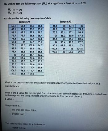 You are conducting a hypothesis test to evaluate the claim (\(H_a\)) at a significance level of \(\alpha = 0.02\).

### Hypotheses:
- Null Hypothesis (\(H_0\)): \(\mu_1 = \mu_2\)
- Alternative Hypothesis (\(H_a\)): \(\mu_1 < \mu_2\)

### Data Samples:
#### Sample #1:
- Data Points: 66.1, 66.1, 69.3, 66.6, 47.1, 91.1, 73.1, 75.7, 88.2, 67.8, 77.8, 88.2, 77.1, 85.4, 56.4, 98.5, 80.2, 92.1, 80.6, 93.2, 86.6, 74.9, 55.2, 75.6, 90.4, 89.1, 68.8, 73.1, 91.5, 78.2, 74.9, 49.9, 84.7, 93.2, 73.6, 58.6, 78.6, 68.8, 58.6, 64.2, 104, 89.6, 106.7, 76.9, 104, 86.8, 72.2, 88.6, 79.8

#### Sample #2:
- Data Points: 86.8, 98, 83.4, 89, 89.8, 96, 83.1, 74.2, 75.3, 83.1, 87.1, 94.3, 101, 86.2, 80.9, 87.3, 84.8, 94, 95.7, 80.6, 96.4, 94.6, 99.9, 77.2, 90.1, 89.2, 88.1, 73, 100.4, 84, 95, 104.5, 99.9, 86, 62.2