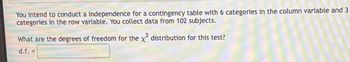 You intend to conduct a independence for a contingency table with 6 categories in the column variable and 3
categories in the row variable. You collect data from 102 subjects.
What are the degrees of freedom for the x² distribution for this test?
d.f. =