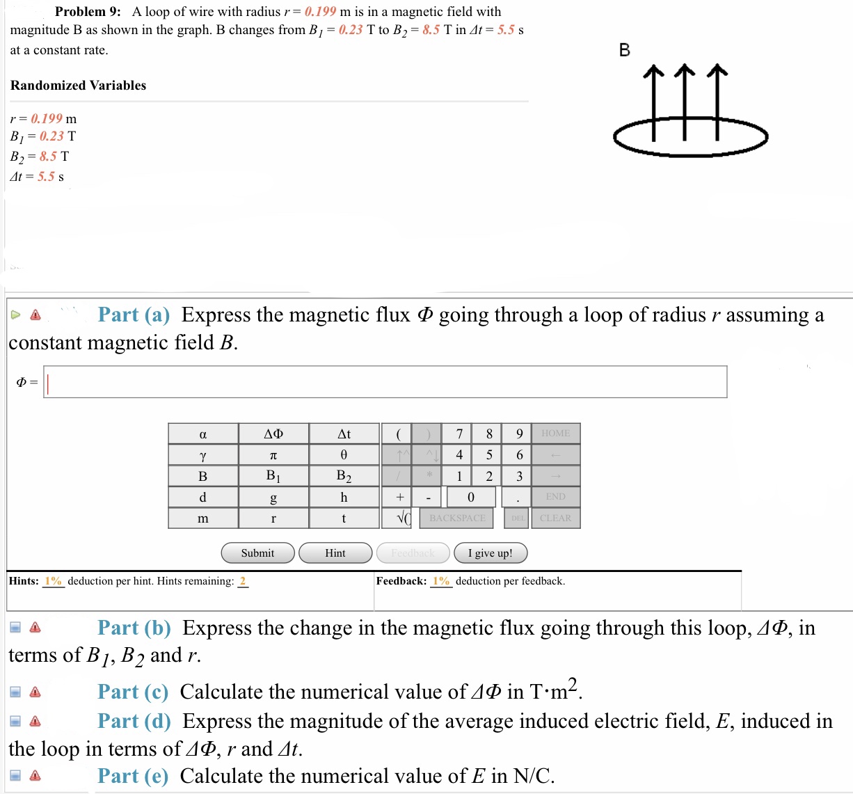 Problem 9: A loop of wire with radius r= 0.199 m is in a magnetic field with
magnitude B as shown in the graph. B changes from B,-0.23 T to B,-8.5 T in Δ
at a constant rate
5.5 s
Randomized Variables
r= 0.199 m
B ,-0.23 T
B2 8.5 T
At-5.5 s
Δ Part (a) Express the magnetic flux Φ going through a loop of radius r assuming a
constant magnetic field B
ΔΙ
4 5 6
BACKSPA
CLEAR
Submit
Hint
I give up!
Hints: 1 %) deduction per hint. Hints remaining: 2
Feedback: 1% deduction per feedback.
Part (b) Express the change in the magnetic flux going through this loop, ΔΦ, in
terms of B1, B2 and ir.
Part (c) Calculate the numerical value ofΔΦ in T-m
-| Δ Part (d) Express the magnitude of the average induced electric field, E, induced in
the loop in terms of ΔΦ, r and Δ
Δ
Part (e) Calculate the numerical value of E in N/C
