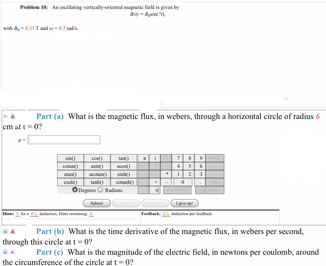 Problem 10: An oscillating vertically-oriented magnetic field is given by
with Bo 0.35 T and co - 9.5 rad/s
Part (a) What is the magnetic flux, in webers, through a horizontal circle of radius 6
0?
←
cm at t
tan(
acos()
sin
cos0)
HOME
cotan
4 5 6
atan() acotan sinh()
cosh()
cotanhO
0
Radians
BACKSPACE
CLEAR
Submit
I give up!
Hints: 0 for a 0% deduction. Hints remaining: 0
Feedback: 1% deduction per feedback.
A Part (b) What is the time derivative of the magnetic flux, in webers per second
through this circle at t - 0?
Part (c) What is the magnitude of the electric field, in newtons per coulomb, around
the circumference of the circle at t
0?
