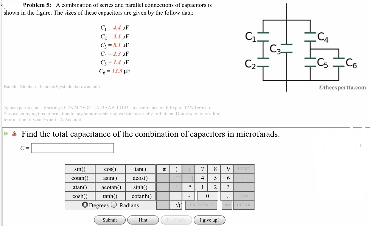 Problem 5: A combination of series and parallel connections of capacitors is
shown in the figure. The sizes of these capacitors are given by the follow data
C1 = 4.4 μF
1
C4 2.3 HF
C5 1.4 uF
C6 13.5 HF
2
Banchi, Stephen - banchis3@students.rowan.edu
©theexpertta.com
@theexpertta.com-tracking id: 2N74-2F-82-4A-BAAB-13143. In accordance with Expert TA's Terms of
Service. copying this information to any solutions sharing website is strictly forbidden. Doing so may result in
termination of your Expert TA Account
Δ Find the total capacitance of the combination of capacitors in microfarads.
tan(
cos0)
cotanasi acos0
sin
4 5 6
atan)acotanO
sinh0)
cosh tanh0 cotanh0
O Degrees Radians
0
END
BACKSPACE
CLEAR
Submit
Hint
I give up!
