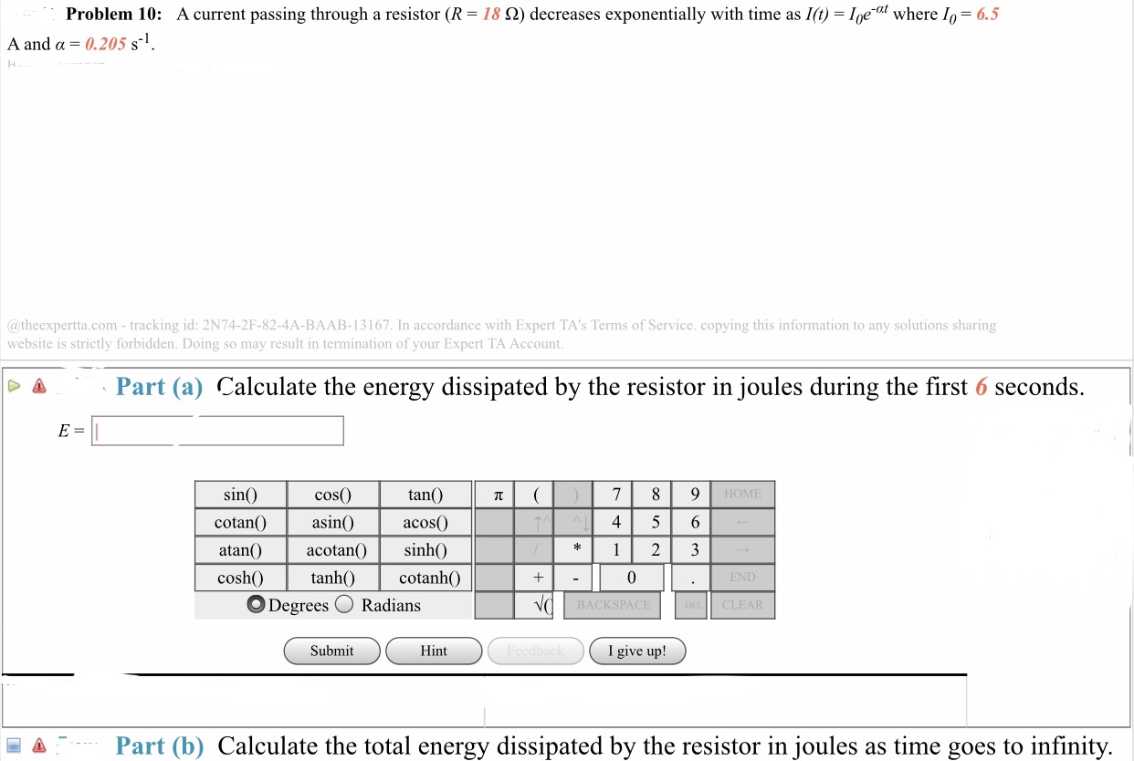 A current passing through a resistor (R-18 Ω) decreases exponentially with time as l(t) = 10e-at where 10-6.5
Problem 10:
0.205 s-1
A and α
ド
@theexpertta.com-tracking id: 2N74-2F-82-4A-BAAB-13167. In accordance with Expert TA's Terms of Service. copying this information to any solutions sharing
website is strictly forbidden. Doing so may result in termination of your Expert TA Account
Δ
Part (a) Calculate the energy dissipated by the resistor in joules during the first 6 seconds.
sin()
cotan)
atan
coshtanh)cotanh()
cosO
asin()
tan()
acos)
HOME
456
acotan) sinh(
Degrees
Radians
BACKSPAC
CLEAR
Submit
Hint
I give up!
Part (b) Calculate the total energy dissipated by the resistor in joules as time goes to infinity.
